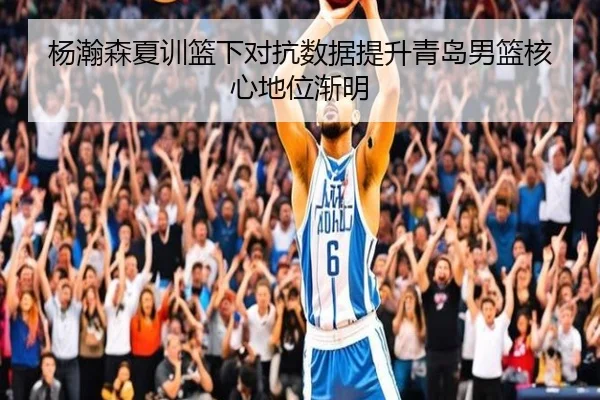 杨瀚森夏训篮下对抗数据提升青岛男篮核心地位渐明