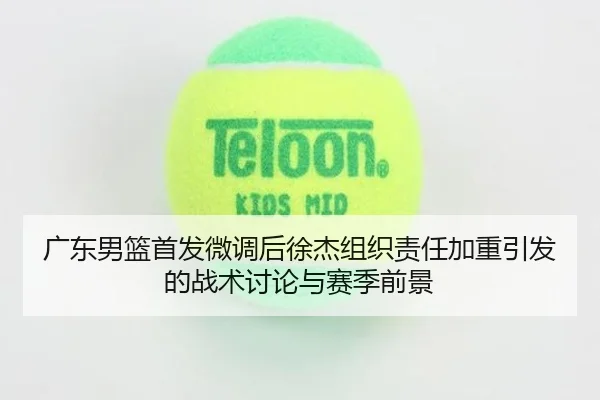 广东男篮首发微调后徐杰组织责任加重引发的战术讨论与赛季前景